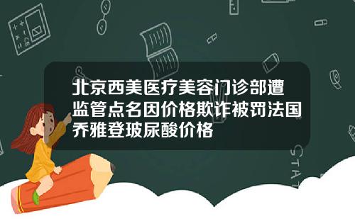北京西美医疗美容门诊部遭监管点名因价格欺诈被罚法国乔雅登玻尿酸价格