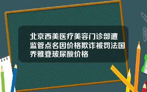 北京西美医疗美容门诊部遭监管点名因价格欺诈被罚法国乔雅登玻尿酸价格
