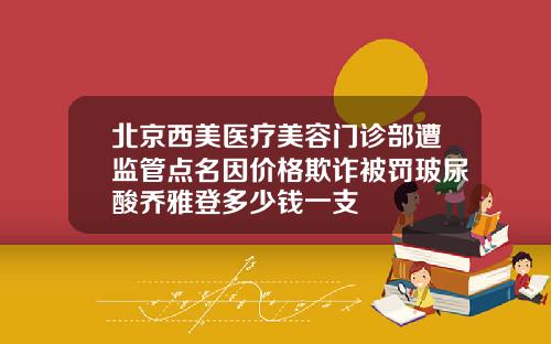 北京西美医疗美容门诊部遭监管点名因价格欺诈被罚玻尿酸乔雅登多少钱一支