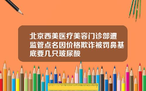 北京西美医疗美容门诊部遭监管点名因价格欺诈被罚鼻基底要几只玻尿酸
