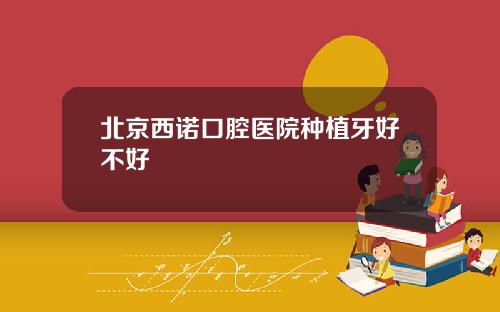 北京西诺口腔医院种植牙好不好
