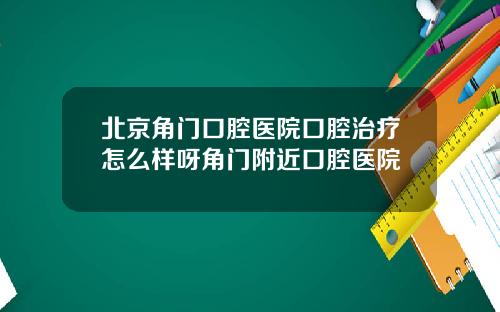 北京角门口腔医院口腔治疗怎么样呀角门附近口腔医院