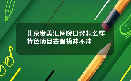 北京贵美汇医院口碑怎么样特色项目去眼袋冲不冲