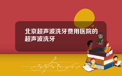 北京超声波洗牙费用医院的超声波洗牙