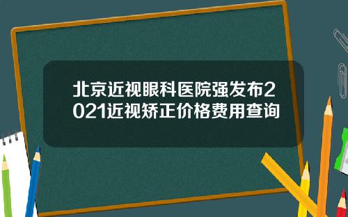 北京近视眼科医院强发布2021近视矫正价格费用查询