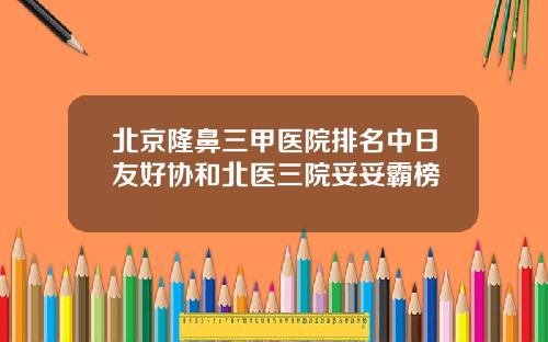 北京隆鼻三甲医院排名中日友好协和北医三院妥妥霸榜