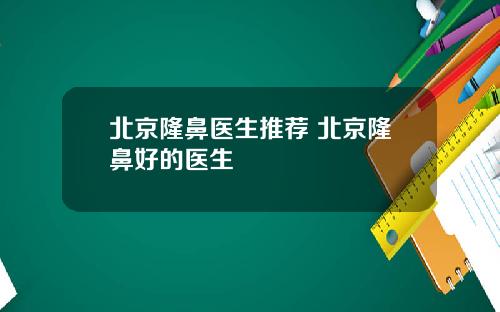 北京隆鼻医生推荐 北京隆鼻好的医生