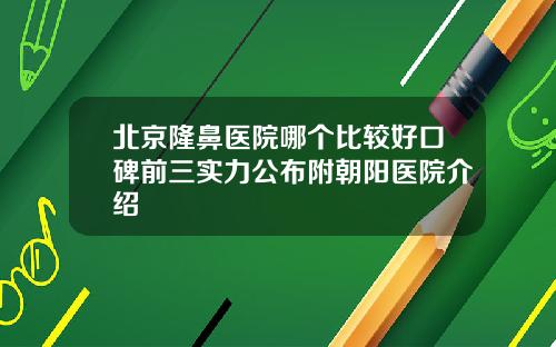 北京隆鼻医院哪个比较好口碑前三实力公布附朝阳医院介绍