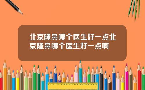 北京隆鼻哪个医生好一点北京隆鼻哪个医生好一点啊