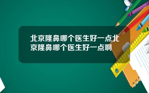 北京隆鼻哪个医生好一点北京隆鼻哪个医生好一点啊