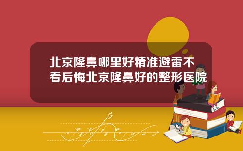 北京隆鼻哪里好精准避雷不看后悔北京隆鼻好的整形医院