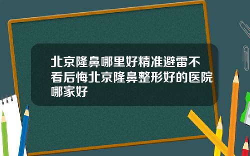 北京隆鼻哪里好精准避雷不看后悔北京隆鼻整形好的医院哪家好