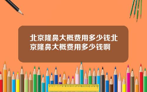 北京隆鼻大概费用多少钱北京隆鼻大概费用多少钱啊