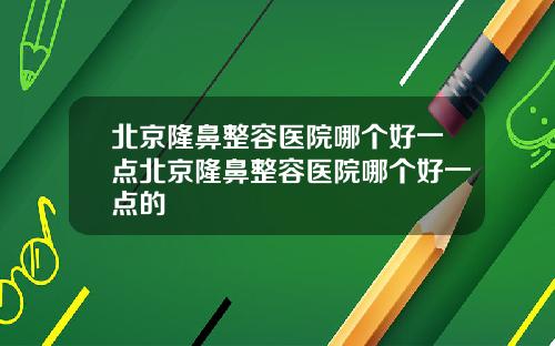 北京隆鼻整容医院哪个好一点北京隆鼻整容医院哪个好一点的