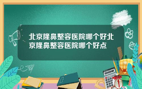 北京隆鼻整容医院哪个好北京隆鼻整容医院哪个好点