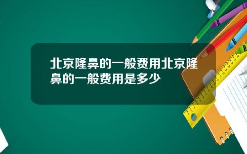 北京隆鼻的一般费用北京隆鼻的一般费用是多少