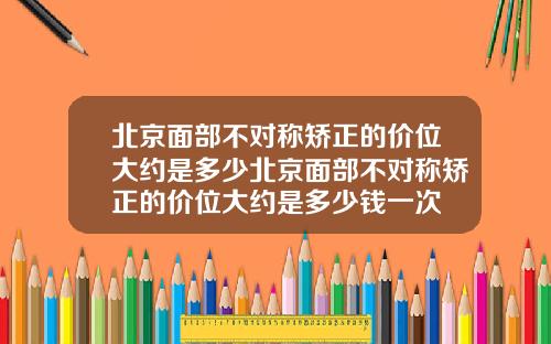 北京面部不对称矫正的价位大约是多少北京面部不对称矫正的价位大约是多少钱一次