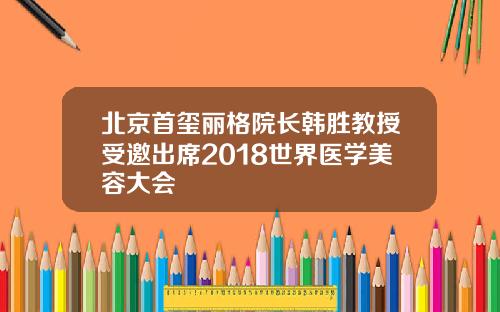 北京首玺丽格院长韩胜教授受邀出席2018世界医学美容大会