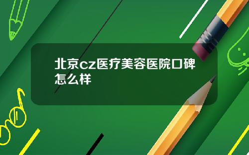 北京cz医疗美容医院口碑怎么样