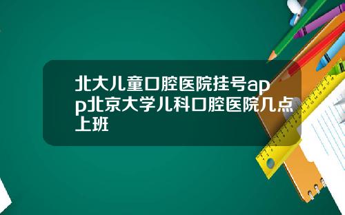 北大儿童口腔医院挂号app北京大学儿科口腔医院几点上班