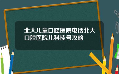 北大儿童口腔医院电话北大口腔医院儿科挂号攻略