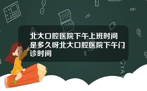 北大口腔医院下午上班时间是多久呀北大口腔医院下午门诊时间