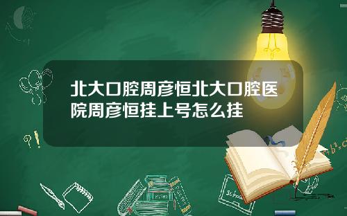 北大口腔周彦恒北大口腔医院周彦恒挂上号怎么挂