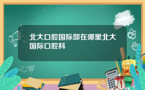 北大口腔国际部在哪里北大国际口腔科