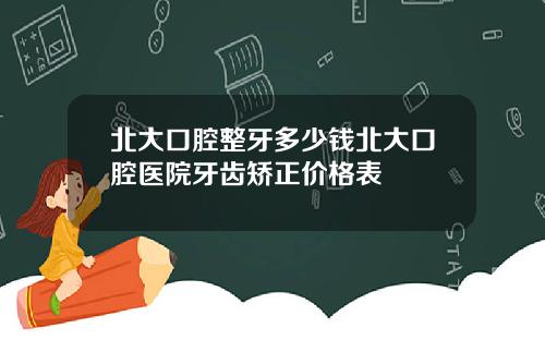 北大口腔整牙多少钱北大口腔医院牙齿矫正价格表