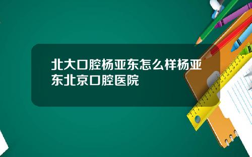 北大口腔杨亚东怎么样杨亚东北京口腔医院