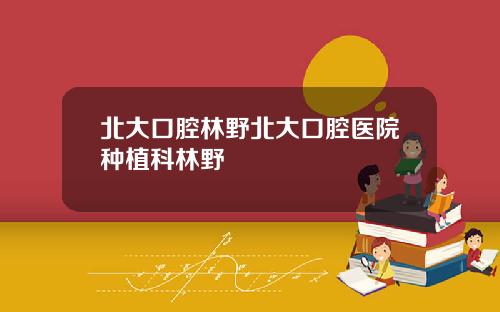 北大口腔林野北大口腔医院种植科林野