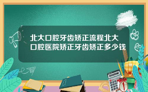 北大口腔牙齿矫正流程北大口腔医院矫正牙齿矫正多少钱