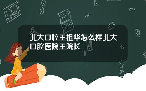 北大口腔王祖华怎么样北大口腔医院王院长