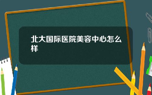 北大国际医院美容中心怎么样
