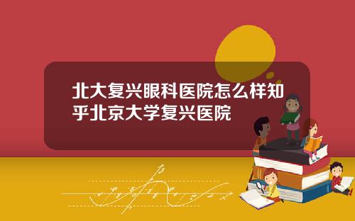 北大复兴眼科医院怎么样知乎北京大学复兴医院