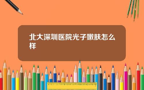 北大深圳医院光子嫩肤怎么样