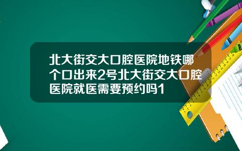 北大街交大口腔医院地铁哪个口出来2号北大街交大口腔医院就医需要预约吗1