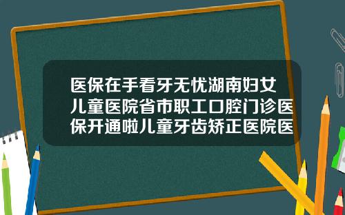 医保在手看牙无忧湖南妇女儿童医院省市职工口腔门诊医保开通啦儿童牙齿矫正医院医保报销吗