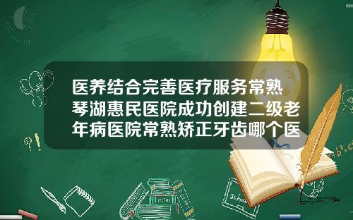 医养结合完善医疗服务常熟琴湖惠民医院成功创建二级老年病医院常熟矫正牙齿哪个医院比较好一点