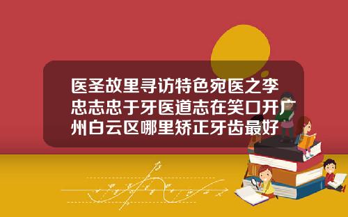 医圣故里寻访特色宛医之李忠志忠于牙医道志在笑口开广州白云区哪里矫正牙齿最好