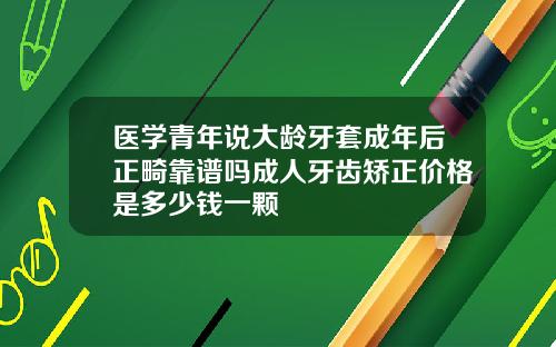 医学青年说大龄牙套成年后正畸靠谱吗成人牙齿矫正价格是多少钱一颗