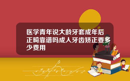 医学青年说大龄牙套成年后正畸靠谱吗成人牙齿矫正要多少费用