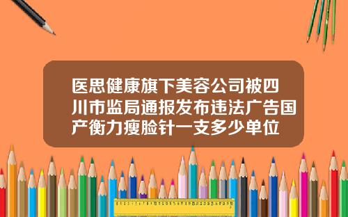 医思健康旗下美容公司被四川市监局通报发布违法广告国产衡力瘦脸针一支多少单位