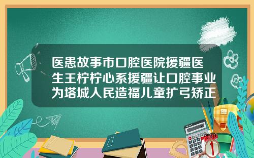 医患故事市口腔医院援疆医生王柠柠心系援疆让口腔事业为塔城人民造福儿童扩弓矫正牙齿费用