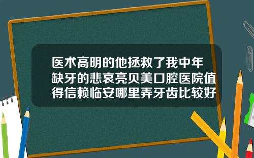 医术高明的他拯救了我中年缺牙的悲哀亮贝美口腔医院值得信赖临安哪里弄牙齿比较好一点