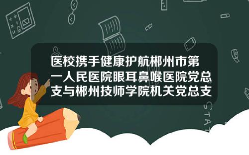 医校携手健康护航郴州市第一人民医院眼耳鼻喉医院党总支与郴州技师学院机关党总支签订结对共建协议郴州耳鼻喉科医院哪家好些