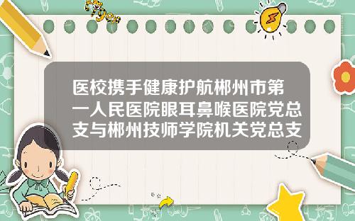 医校携手健康护航郴州市第一人民医院眼耳鼻喉医院党总支与郴州技师学院机关党总支签订结对共建协议郴州耳鼻喉科医院哪家好些