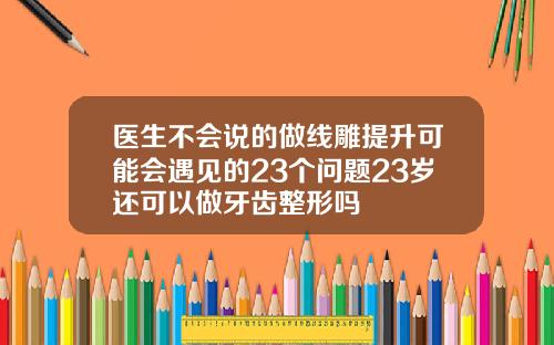 医生不会说的做线雕提升可能会遇见的23个问题23岁还可以做牙齿整形吗