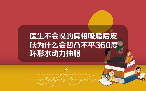 医生不会说的真相吸脂后皮肤为什么会凹凸不平360度环形水动力抽脂