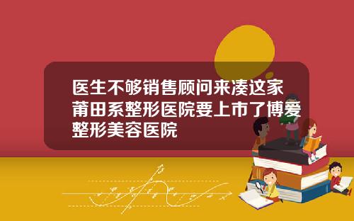 医生不够销售顾问来凑这家莆田系整形医院要上市了博爱整形美容医院